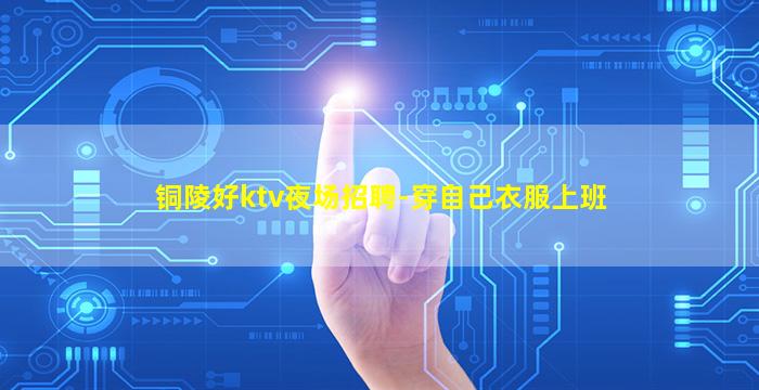 铜陵好ktv夜场招聘-穿自己衣服上班